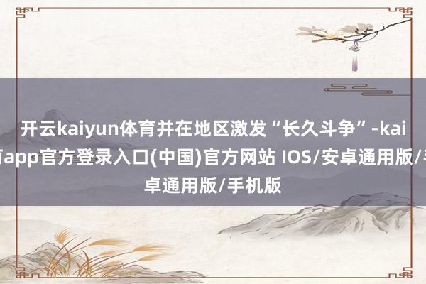 开云kaiyun体育并在地区激发“长久斗争”-kai云体育app官方登录入口(中国)官方网站 IOS/安卓通用版/手机版