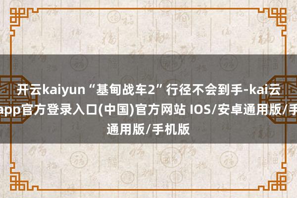 开云kaiyun“基甸战车2”行径不会到手-kai云体育app官方登录入口(中国)官方网站 IOS/安卓通用版/手机版