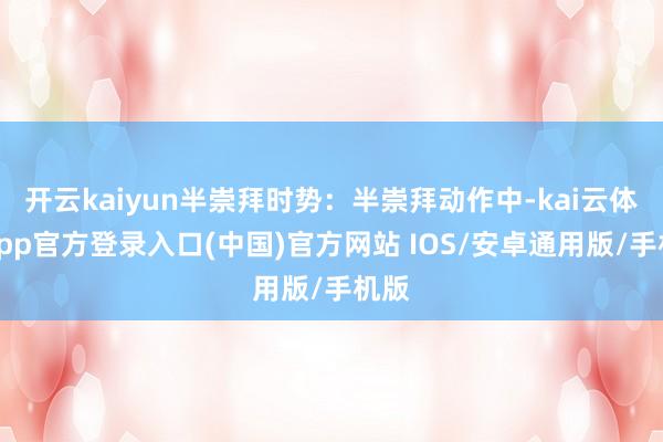 开云kaiyun半崇拜时势：半崇拜动作中-kai云体育app官方登录入口(中国)官方网站 IOS/安卓通用版/手机版