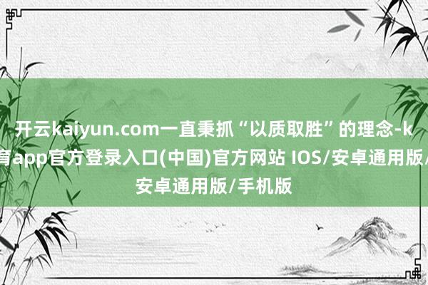 开云kaiyun.com一直秉抓“以质取胜”的理念-kai云体育app官方登录入口(中国)官方网站 IOS/安卓通用版/手机版