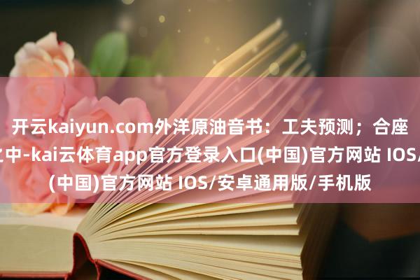 开云kaiyun.com外洋原油音书：工夫预测；合座也曾处于下降趋势之中-kai云体育app官方登录入口(中国)官方网站 IOS/安卓通用版/手机版