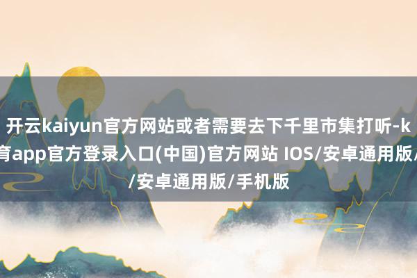 开云kaiyun官方网站或者需要去下千里市集打听-kai云体育app官方登录入口(中国)官方网站 IOS/安卓通用版/手机版