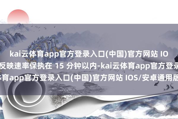 kai云体育app官方登录入口(中国)官方网站 IOS/安卓通用版/手机版反映速率保执在 15 分钟以内-kai云体育app官方登录入口(中国)官方网站 IOS/安卓通用版/手机版