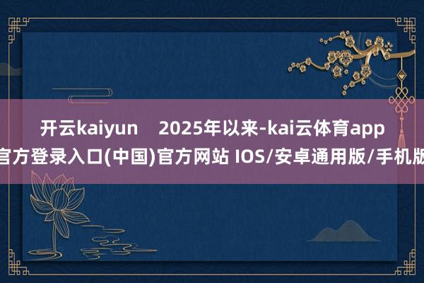 开云kaiyun 2025年以来-kai云体育app官方登录入口(中国)官方网站 IOS/安卓通用版/手机版