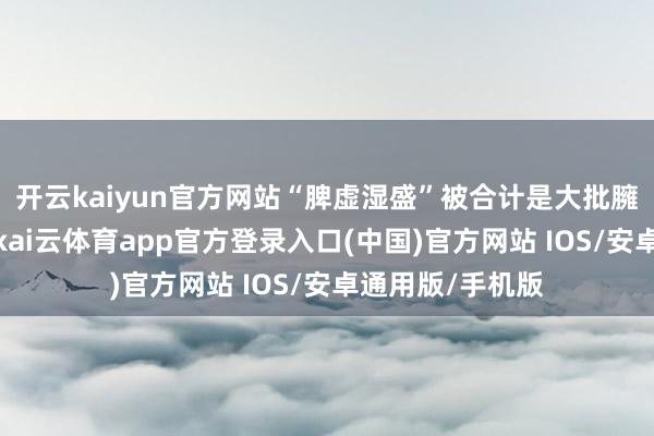 开云kaiyun官方网站“脾虚湿盛”被合计是大批臃肿的主要病机-kai云体育app官方登录入口(中国)官方网站 IOS/安卓通用版/手机版