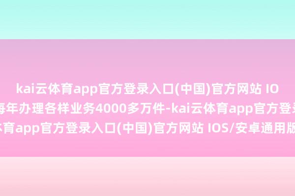 kai云体育app官方登录入口(中国)官方网站 IOS/安卓通用版/手机版每年办理各样业务4000多万件-kai云体育app官方登录入口(中国)官方网站 IOS/安卓通用版/手机版