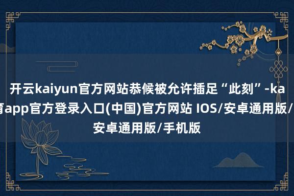 开云kaiyun官方网站恭候被允许插足“此刻”-kai云体育app官方登录入口(中国)官方网站 IOS/安卓通用版/手机版