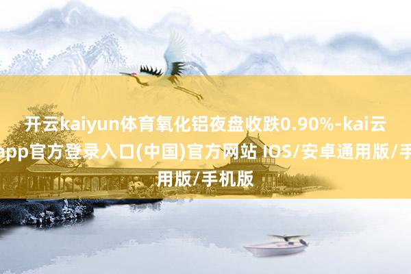 开云kaiyun体育氧化铝夜盘收跌0.90%-kai云体育app官方登录入口(中国)官方网站 IOS/安卓通用版/手机版
