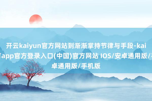 开云kaiyun官方网站到渐渐掌持节律与手段-kai云体育app官方登录入口(中国)官方网站 IOS/安卓通用版/手机版