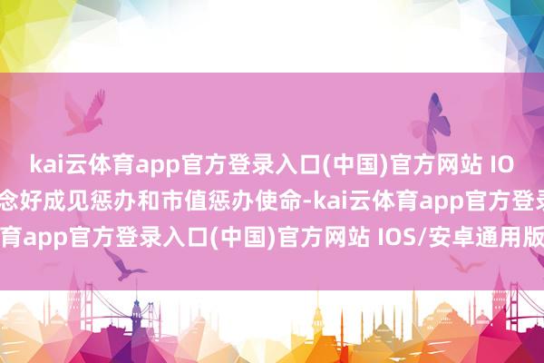 kai云体育app官方登录入口(中国)官方网站 IOS/安卓通用版/手机版作念好成见惩办和市值惩办使命-kai云体育app官方登录入口(中国)官方网站 IOS/安卓通用版/手机版