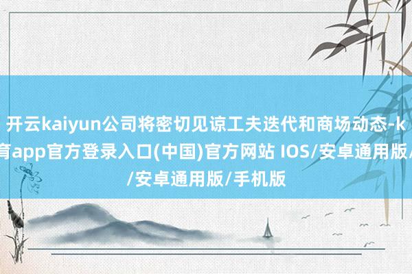 开云kaiyun公司将密切见谅工夫迭代和商场动态-kai云体育app官方登录入口(中国)官方网站 IOS/安卓通用版/手机版
