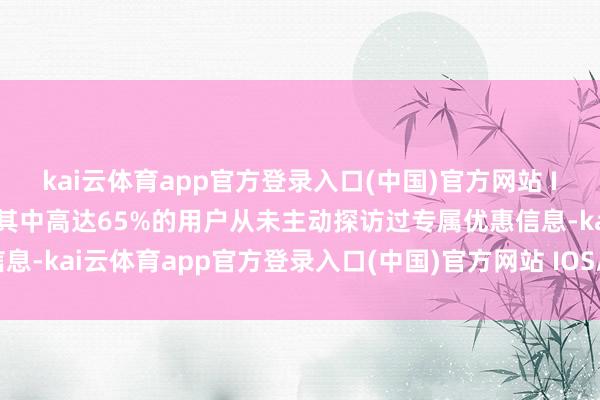 kai云体育app官方登录入口(中国)官方网站 IOS/安卓通用版/手机版其中高达65%的用户从未主动探访过专属优惠信息-kai云体育app官方登录入口(中国)官方网站 IOS/安卓通用版/手机版