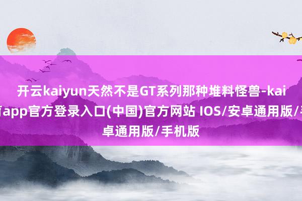 开云kaiyun天然不是GT系列那种堆料怪兽-kai云体育app官方登录入口(中国)官方网站 IOS/安卓通用版/手机版