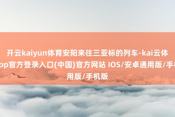 开云kaiyun体育安阳来往三亚标的列车-kai云体育app官方登录入口(中国)官方网站 IOS/安卓通用版/手机版