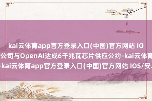 kai云体育app官方登录入口(中国)官方网站 IOS/安卓通用版/手机版该公司与OpenAI达成6千兆瓦芯片供应公约-kai云体育app官方登录入口(中国)官方网站 IOS/安卓通用版/手机版