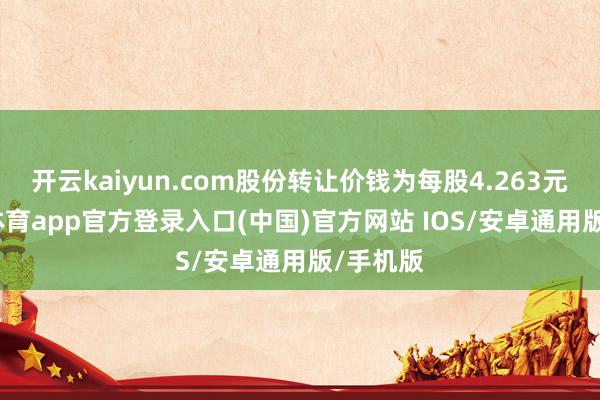 开云kaiyun.com股份转让价钱为每股4.263元-kai云体育app官方登录入口(中国)官方网站 IOS/安卓通用版/手机版