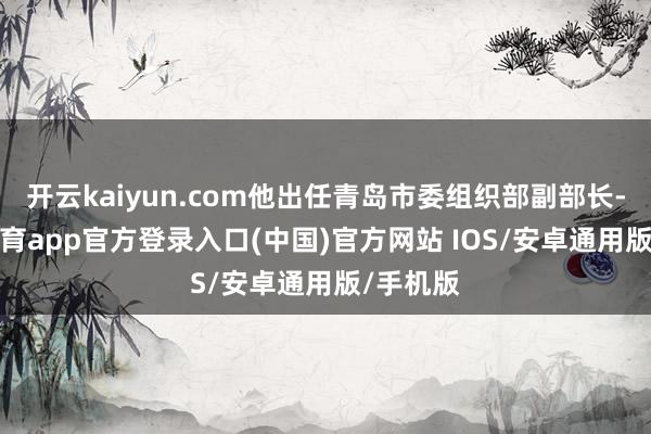 开云kaiyun.com他出任青岛市委组织部副部长-kai云体育app官方登录入口(中国)官方网站 IOS/安卓通用版/手机版
