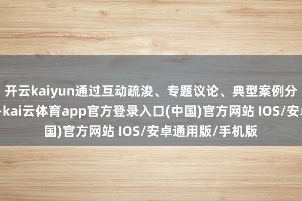 开云kaiyun通过互动疏浚、专题议论、典型案例分析等万般化体式-kai云体育app官方登录入口(中国)官方网站 IOS/安卓通用版/手机版