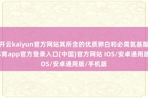 开云kaiyun官方网站其所含的优质卵白和必需氨基酸-kai云体育app官方登录入口(中国)官方网站 IOS/安卓通用版/手机版