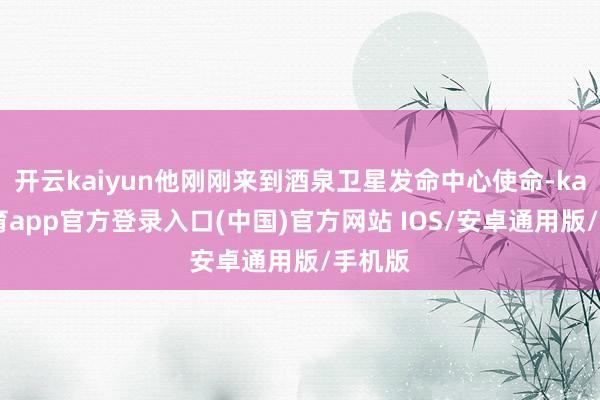 开云kaiyun他刚刚来到酒泉卫星发命中心使命-kai云体育app官方登录入口(中国)官方网站 IOS/安卓通用版/手机版
