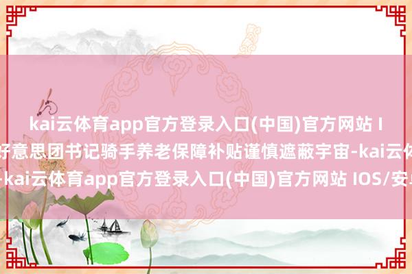 kai云体育app官方登录入口(中国)官方网站 IOS/安卓通用版/手机版好意思团书记骑手养老保障补贴谨慎遮蔽宇宙-kai云体育app官方登录入口(中国)官方网站 IOS/安卓通用版/手机版
