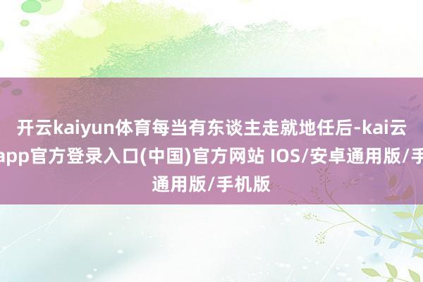 开云kaiyun体育每当有东谈主走就地任后-kai云体育app官方登录入口(中国)官方网站 IOS/安卓通用版/手机版