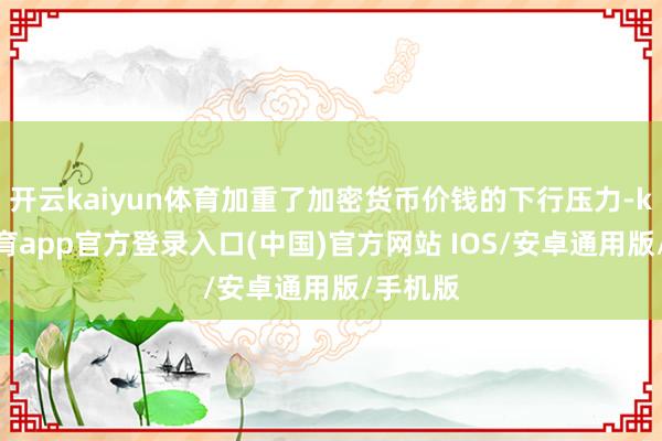 开云kaiyun体育加重了加密货币价钱的下行压力-kai云体育app官方登录入口(中国)官方网站 IOS/安卓通用版/手机版