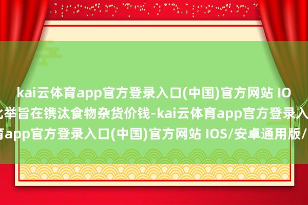 kai云体育app官方登录入口(中国)官方网站 IOS/安卓通用版/手机版此举旨在镌汰食物杂货价钱-kai云体育app官方登录入口(中国)官方网站 IOS/安卓通用版/手机版