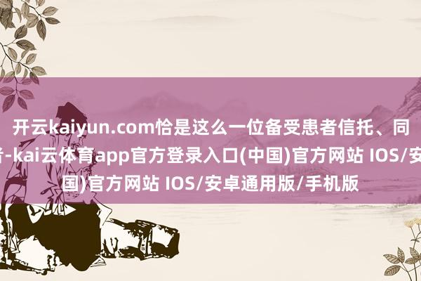 开云kaiyun.com恰是这么一位备受患者信托、同业垂青的隆起医者-kai云体育app官方登录入口(中国)官方网站 IOS/安卓通用版/手机版