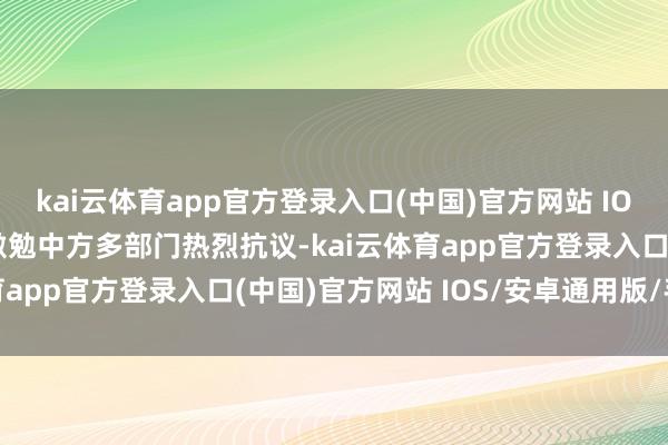 kai云体育app官方登录入口(中国)官方网站 IOS/安卓通用版/手机版激勉中方多部门热烈抗议-kai云体育app官方登录入口(中国)官方网站 IOS/安卓通用版/手机版