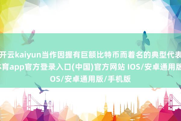 开云kaiyun当作因握有巨额比特币而着名的典型代表-kai云体育app官方登录入口(中国)官方网站 IOS/安卓通用版/手机版