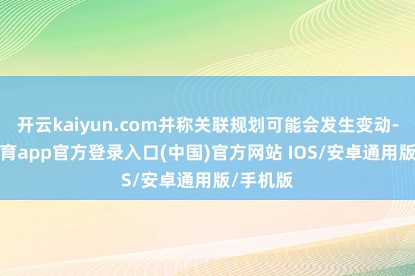 开云kaiyun.com并称关联规划可能会发生变动-kai云体育app官方登录入口(中国)官方网站 IOS/安卓通用版/手机版