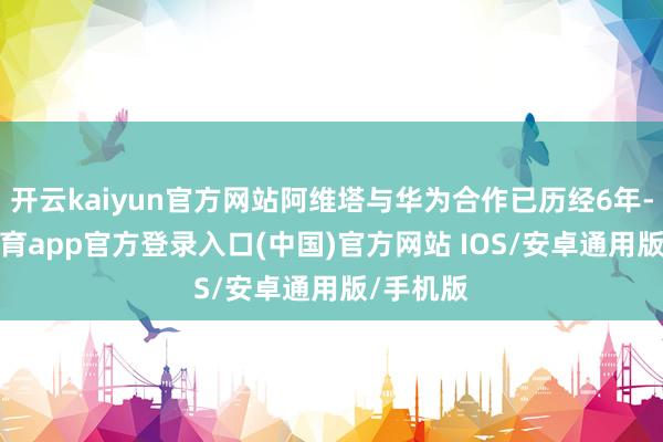 开云kaiyun官方网站阿维塔与华为合作已历经6年-kai云体育app官方登录入口(中国)官方网站 IOS/安卓通用版/手机版