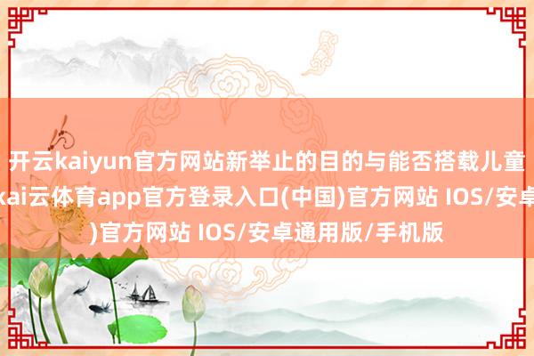 开云kaiyun官方网站新举止的目的与能否搭载儿童并无笔直关联-kai云体育app官方登录入口(中国)官方网站 IOS/安卓通用版/手机版