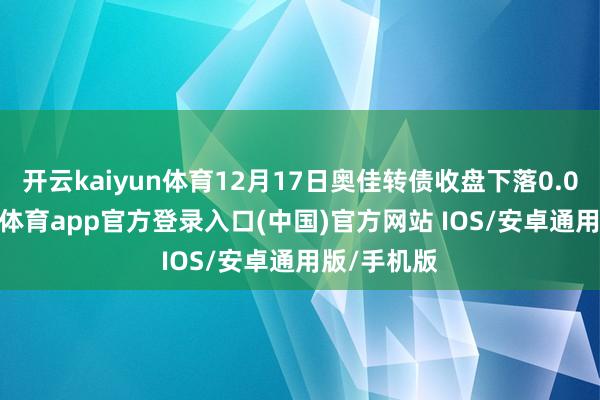 开云kaiyun体育12月17日奥佳转债收盘下落0.01%-kai云体育app官方登录入口(中国)官方网站 IOS/安卓通用版/手机版
