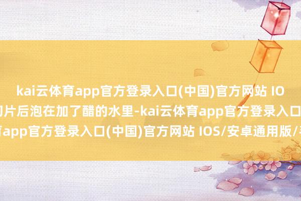kai云体育app官方登录入口(中国)官方网站 IOS/安卓通用版/手机版切片后泡在加了醋的水里-kai云体育app官方登录入口(中国)官方网站 IOS/安卓通用版/手机版