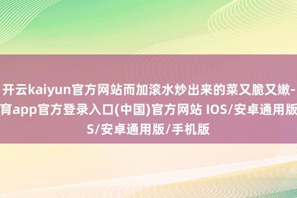 开云kaiyun官方网站而加滚水炒出来的菜又脆又嫩-kai云体育app官方登录入口(中国)官方网站 IOS/安卓通用版/手机版