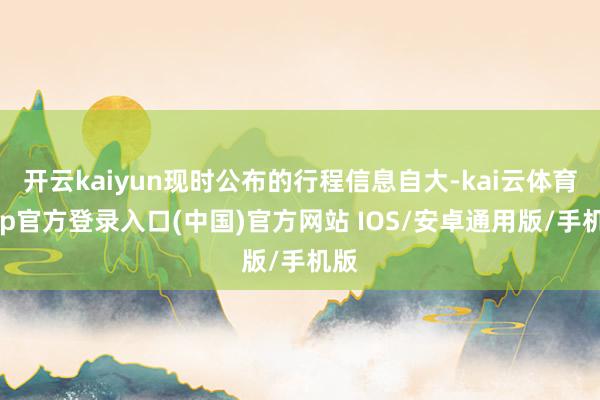 开云kaiyun现时公布的行程信息自大-kai云体育app官方登录入口(中国)官方网站 IOS/安卓通用版/手机版