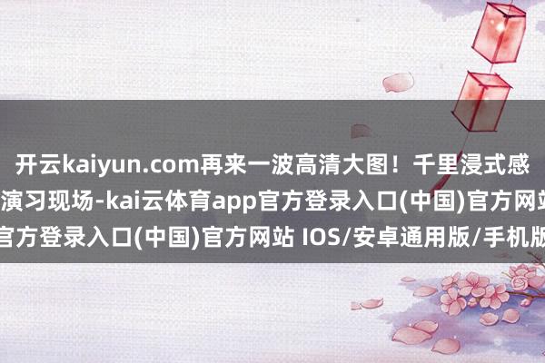 开云kaiyun.com再来一波高清大图！千里浸式感受“正义职责-2025”演习现场-kai云体育app官方登录入口(中国)官方网站 IOS/安卓通用版/手机版