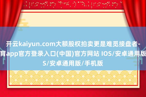 开云kaiyun.com大额股权拍卖更是难觅接盘者-kai云体育app官方登录入口(中国)官方网站 IOS/安卓通用版/手机版