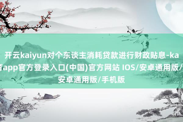 开云kaiyun对个东谈主消耗贷款进行财政贴息-kai云体育app官方登录入口(中国)官方网站 IOS/安卓通用版/手机版